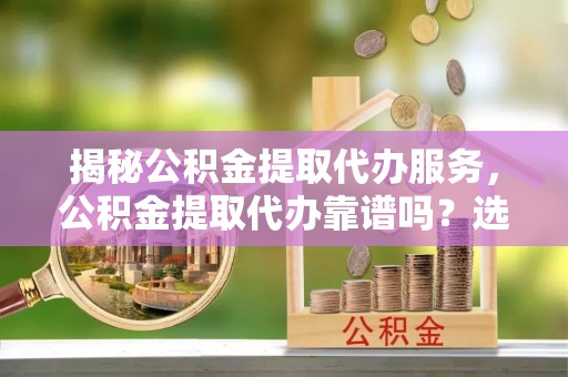 大冶揭秘公积金提取代办服务，公积金提取代办靠谱吗？选择需谨慎