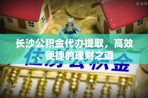大冶长沙公积金代办提取，高效、便捷的理财之道