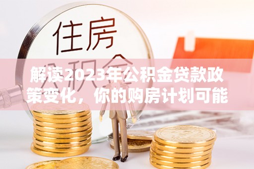 大冶解读2023年公积金贷款政策变化，你的购房计划可能因此受益