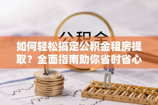 大冶如何轻松搞定公积金租房提取？全面指南助你省时省心