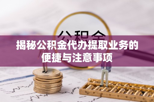 大冶揭秘公积金代办提取业务的便捷与注意事项