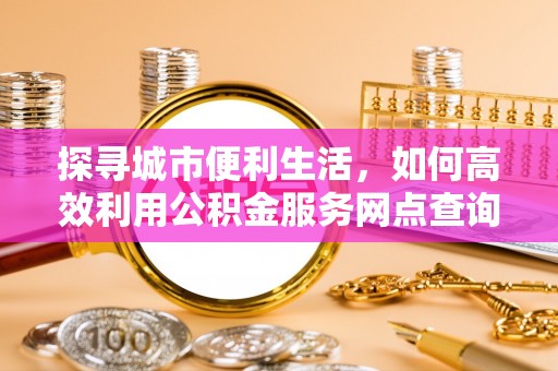 大冶探寻城市便利生活，如何高效利用公积金服务网点查询提升办事效率
