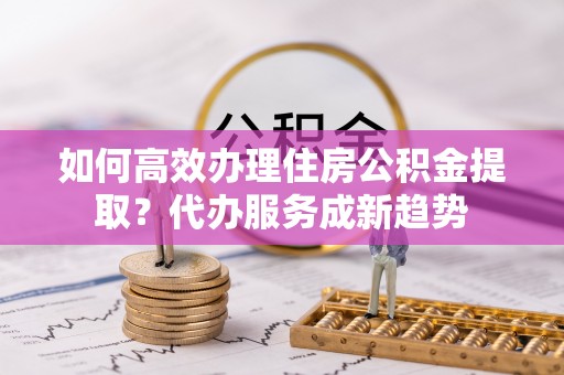 大冶如何高效办理住房公积金提取？代办服务成新趋势