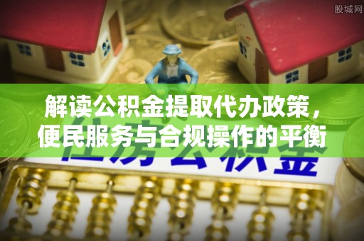 大冶解读公积金提取代办政策，便民服务与合规操作的平衡之道