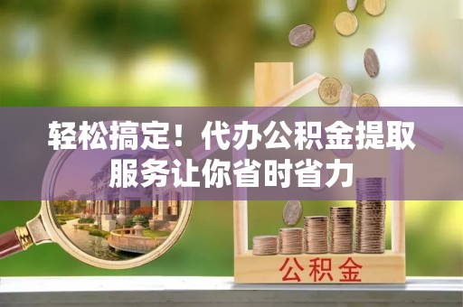 大冶轻松搞定！代办公积金提取服务让你省时省力