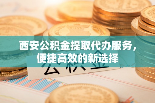 大冶西安公积金提取代办服务，便捷高效的新选择