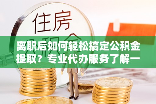 大冶离职后如何轻松搞定公积金提取？专业代办服务了解一下