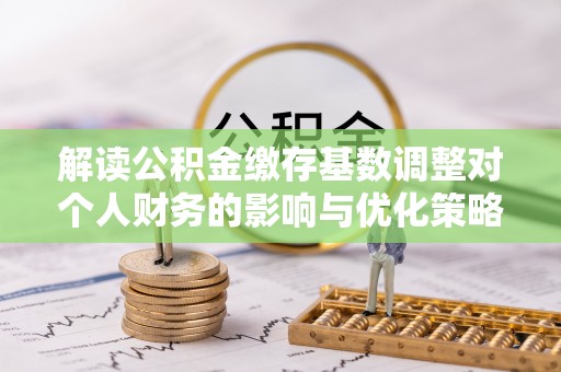 大冶解读公积金缴存基数调整对个人财务的影响与优化策略