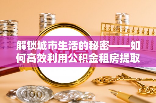 大冶解锁城市生活的秘密——如何高效利用公积金租房提取政策优化居住体验
