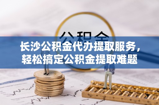 大冶长沙公积金代办提取服务，轻松搞定公积金提取难题