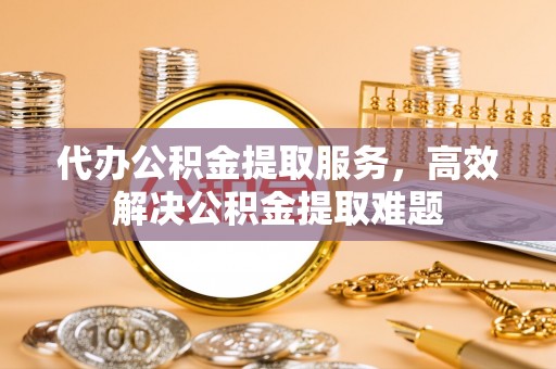 大冶代办公积金提取服务，高效解决公积金提取难题