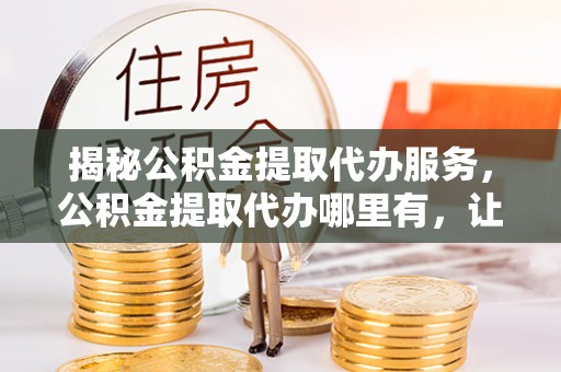 大冶揭秘公积金提取代办服务，公积金提取代办哪里有，让你省时省心的解决方案