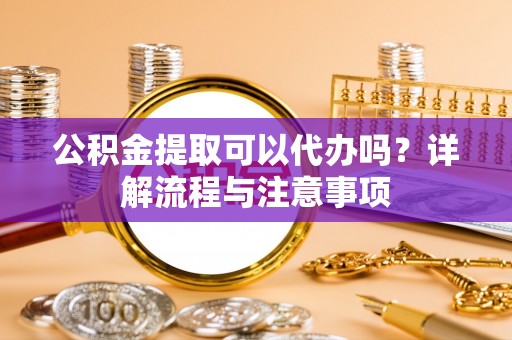大冶公积金提取可以代办吗？详解流程与注意事项