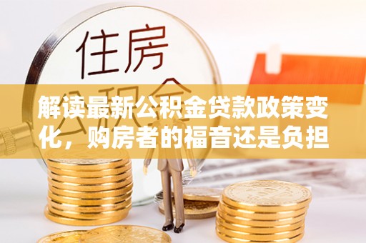 大冶解读最新公积金贷款政策变化，购房者的福音还是负担？