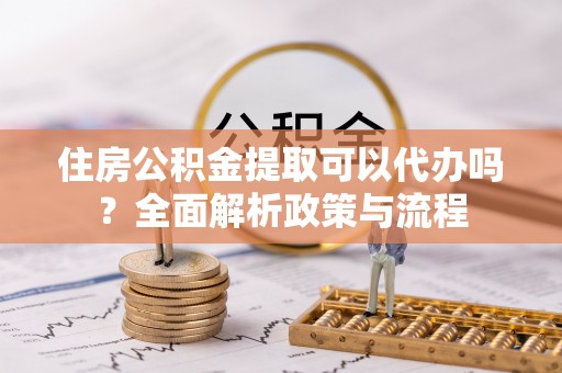 大冶住房公积金提取可以代办吗？全面解析政策与流程