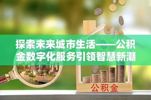 大冶探索未来城市生活——公积金数字化服务引领智慧新潮流