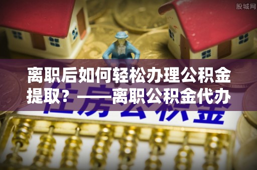 大冶离职后如何轻松办理公积金提取？——离职公积金代办提取服务详解