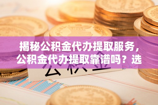 大冶揭秘公积金代办提取服务，公积金代办提取靠谱吗？选择前你需要知道这些！