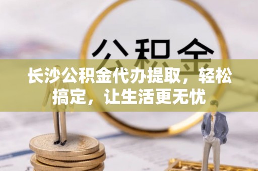 大冶长沙公积金代办提取，轻松搞定，让生活更无忧