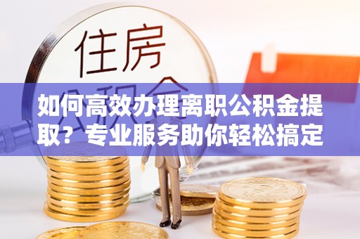 大冶如何高效办理离职公积金提取？专业服务助你轻松搞定