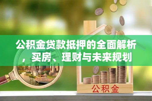 大冶公积金贷款抵押的全面解析，买房、理财与未来规划