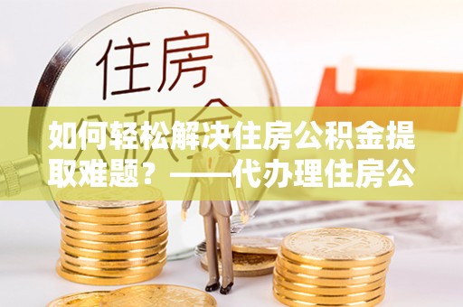大冶如何轻松解决住房公积金提取难题？——代办理住房公积金提取服务解析