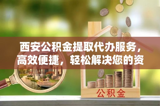 大冶西安公积金提取代办服务，高效便捷，轻松解决您的资金需求