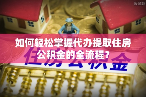 大冶如何轻松掌握代办提取住房公积金的全流程？