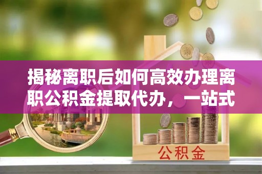 大冶揭秘离职后如何高效办理离职公积金提取代办，一站式服务全解析