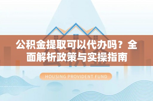 大冶公积金提取可以代办吗？全面解析政策与实操指南