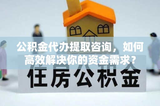 大冶公积金代办提取咨询，如何高效解决你的资金需求？
