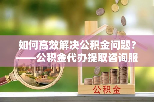 大冶如何高效解决公积金问题？——公积金代办提取咨询服务指南