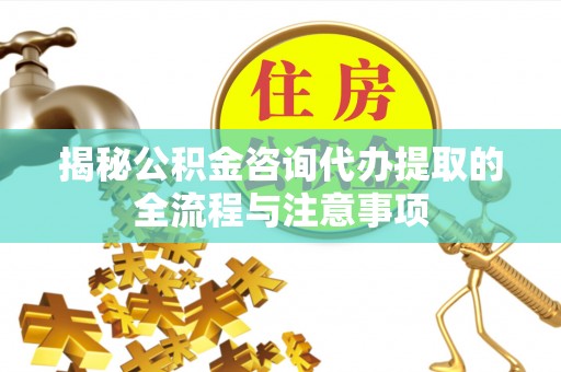 大冶揭秘公积金咨询代办提取的全流程与注意事项