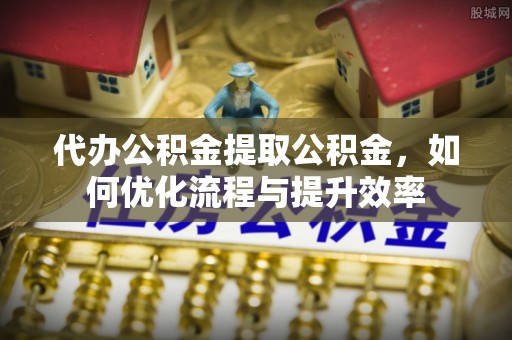 大冶代办公积金提取公积金，如何优化流程与提升效率