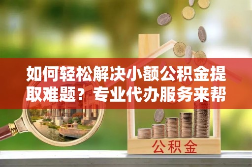 大冶如何轻松解决小额公积金提取难题？专业代办服务来帮忙