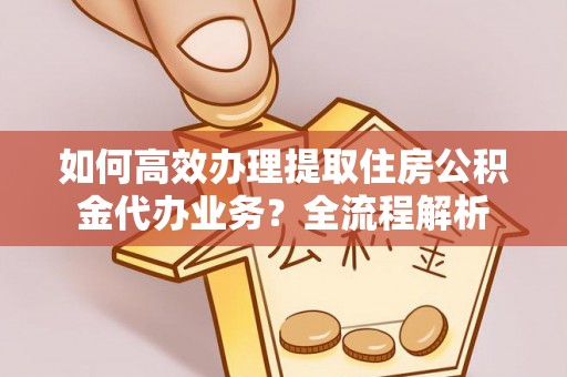 大冶如何高效办理提取住房公积金代办业务？全流程解析