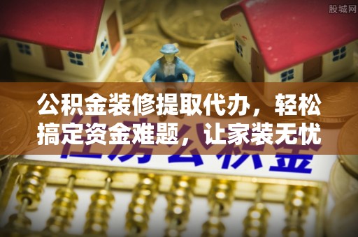 大冶公积金装修提取代办，轻松搞定资金难题，让家装无忧