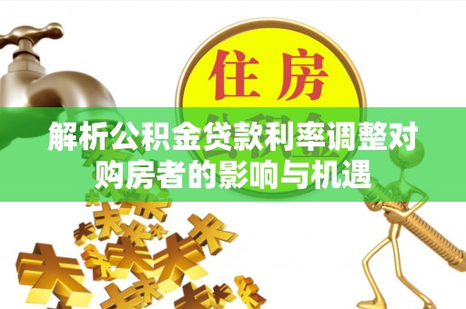 大冶解析公积金贷款利率调整对购房者的影响与机遇