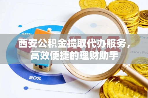 大冶西安公积金提取代办服务，高效便捷的理财助手