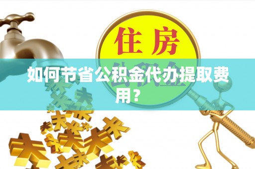大冶如何节省公积金代办提取费用？