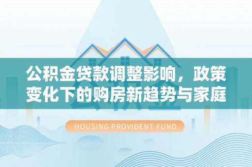 大冶公积金贷款调整影响，政策变化下的购房新趋势与家庭财务规划