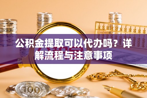大冶公积金提取可以代办吗？详解流程与注意事项