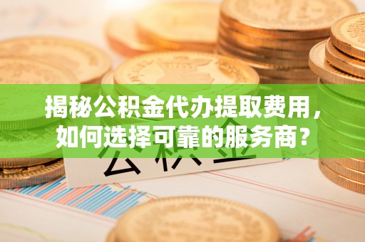 大冶揭秘公积金代办提取费用，如何选择可靠的服务商？