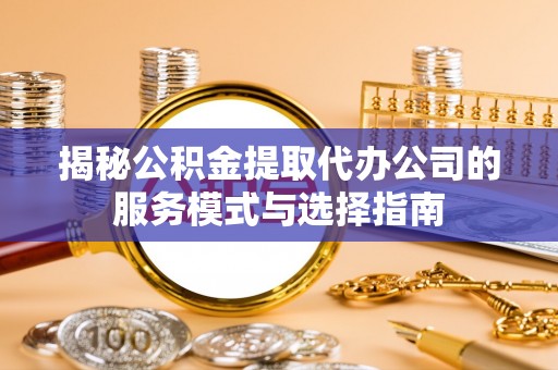 大冶揭秘公积金提取代办公司的服务模式与选择指南