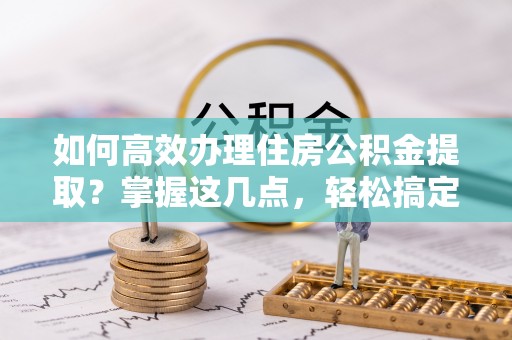 大冶如何高效办理住房公积金提取？掌握这几点，轻松搞定！