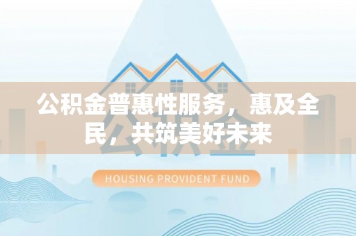大冶公积金普惠性服务，惠及全民，共筑美好未来