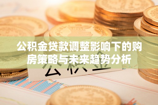 大冶公积金贷款调整影响下的购房策略与未来趋势分析
