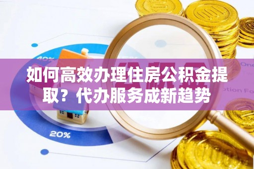 大冶如何高效办理住房公积金提取？代办服务成新趋势