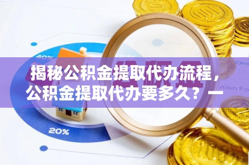 大冶揭秘公积金提取代办流程，公积金提取代办要多久？一文读懂