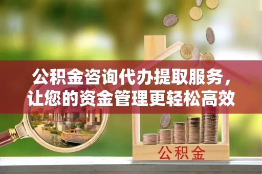 大冶公积金咨询代办提取服务，让您的资金管理更轻松高效
